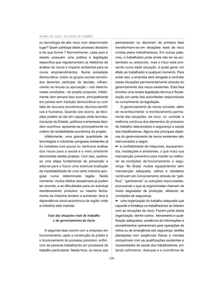 ou tecnologia de alto risco num determinado
lugar? Quem participa deste processo decisório
e de que forma ? Normalmente, cada país e
estado possuem uma política e legislação
específica que regulamentam os relatórios de
análise de riscos e impacto ambiental para os
novos empreendimentos. Numa sociedade
democrática, todos os grupos sociais envolvi-
dos deveriam participar da decisão, influen-
ciando na recusa ou aprovação – sob determi-
nadas condições - do projeto proposto. Infeliz-
mente nem sempre isso ocorre, principalmente
em países sem tradição democrática ou com
falta de recursos econômicos, técnico-científi-
cos e humanos. Quando isto ocorre, as deci-
sões podem se dar em cúpulas onde tecnobu-
rocracias do Estado, políticos e empresas deci-
dem sozinhos, apoiando-se principalmente no
critério de rentabilidade econômica do projeto.
Infelizmente, uma grande quantidade de
tecnologias e indústrias perigosas existentes já
foi instalada com pouca ou nenhuma análise
dos riscos para a saúde e o meio ambiente
decorrentes destes projetos. Com isso, queima-
se uma etapa fundamental da prevenção e
adia-se para o futuro uma eventual avaliação
da inaceitabilidade de uma certa indústria peri-
gosa numa determinada região. Neste
momento, muitos efeitos desastrosos já podem
ter ocorrido, e as dificuldades para um eventual
reordenamento produtivo ou mesmo fecha-
mento da indústria tendem a aumentar, face à
dependência sócio-econômica da região onde
a indústria está inserida.
Fase das situações reais de trabalho
e do gerenciamento de riscos
A segunda fase ocorre com a empresa em
funcionamento, após a construção do prédio e
o funcionamento do processo produtivo, enfim,
com as pessoas trabalhando em processos de
trabalho particulares. Nesta hora, os riscos que
permanecem ou decorrem da primeira fase
transformam-se em situações reais de risco
vividas pelos trabalhadores. Em outras pala-
vras, o trabalhador pode ainda não ter se aci-
dentado ou adoecido, mas o risco está pre-
sente numa dada situação, e pode gerar um
efeito ao trabalhador a qualquer momento. Para
evitar isso, a empresa será obrigada a controlar
essas situações permanentemente através do
gerenciamento dos riscos existentes. Esta fase
envolve uma ampla legislação técnica e fiscali-
zação por parte das autoridades responsáveis
no cumprimento da legislação.
O gerenciamento de riscos consiste, além
do reconhecimento e monitoramento perma-
nente das situações de risco, no controle e
melhoria contínua dos elementos do processo
de trabalho relacionados à segurança e saúde
dos trabalhadores. Alguns dos principais objeti-
vos do gerenciamento de riscos existentes são
mencionados a seguir:
 a confiabilidade de máquinas, equipamen-
tos, instalações e ambientes, o que inclui sua
manutenção preventiva para manter ou melho-
rar as condições de funcionamento e segu-
rança. No Brasil, muitos equipamentos sem
manutenção adequada, velhos e obsoletos
continuam em funcionamento através de “gati-
lhos”, “gambiarras” ou soluções improvisadas,
provocando o que os ergonomistas chamam de
modo degradado de produção, afetando as
condições de segurança.
 uma organização do trabalho adequada que
capacite e fortaleça os trabalhadores ao lidarem
com as situações de risco. Fazem parte desta
organização, dentre outros: treinamento e quali-
ficação adequados; existência de informações e
procedimentos operacionais para operações de
rotina ou de emergência sob segurança; tarefas
planejadas com exigências físicas e mentais
compatíveis com as qualificações existentes e
necessidades de saúde dos trabalhadores, evi-
tando sofrimento, doenças e a ocorrência de
- 26-
Análise de riscos nos locais de trabalho
 