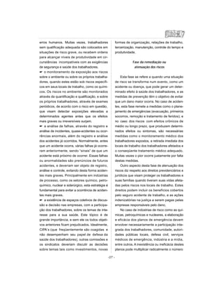 erros humanos. Muitas vezes, trabalhadores
sem qualificação adequada são colocados em
situações de risco grave, ou recebem ordens
para alcançar níveis de produtividade em cir-
cunstâncias incompatíveis com as exigências
de segurança e saúde dos trabalhadores.
 o monitoramento da exposição aos riscos
sobre o ambiente ou sobre os próprios trabalha-
dores, quando estes estão sob riscos específi-
cos em seus locais de trabalho, como os quími-
cos. Os riscos no ambiente são monitorados
através da quantificação e qualificação, e sobre
os próprios trabalhadores, através de exames
periódicos, de acordo com o risco em questão,
que visam detectar exposições elevadas a
determinados agentes antes que os efeitos
mais graves ou irreversíveis surjam.
 a análise de falhas, através do registro e
análise de incidentes, quase-acidentes ou ocor-
rências anormais, além do registro e análise
dos acidentes já ocorridos. Normalmente, antes
que um acidente ocorra, várias falhas já ocorre-
ram anteriormente, sendo “sinais” de que um
acidente está próximo de ocorrer. Essas falhas
ou anormalidades são prenúncios de futuros
acidentes, e deveriam ser objeto de registro,
análise e controle, evitando desta forma aciden-
tes mais graves. Principalmente em indústrias
de processo, como os setores químico, petro-
químico, nuclear e siderúrgico, esta estratégia é
fundamental para evitar a ocorrência de aciden-
tes mais graves.
 a existência de espaços coletivos de discus-
são e decisão nas empresas, com a participa-
ção dos trabalhadores, sobre os temas de inte-
resse para a sua saúde. Este tópico é de
grande importância, e sem ele os todos objeti-
vos anteriores ficam prejudicados. Idealmente,
CIPA’s (que freqüentemente são coagidas e
não desempenham seu papel de defesa da
saúde dos trabalhadores), outras comissões e
os sindicatos deveriam discutir as decisões
sobre temas tais como investimentos, novas
formas de organização, relações de trabalho,
terceirização, manutenção, controle do tempo e
produtividade.
Fase da remediação ou
atenuação dos riscos
Esta fase se refere a quando uma situação
de risco se transforma num evento, como um
acidente ou doença, que pode gerar um deter-
minado efeito à saúde dos trabalhadores, e as
medidas de prevenção têm o objetivo de evitar
que um dano maior ocorra. No caso de aciden-
tes, esta fase remete a medidas como o plane-
jamento de emergências (evacuação, primeiros
socorros, remoção e tratamento de feridos); e
no caso dos riscos com efeitos crônicos de
médio ou longo prazo, que produzem determi-
nados efeitos ou sintomas, são necessárias
medidas como o monitoramento médico dos
trabalhadores expostos, a retirada imediata dos
locais de trabalho dos trabalhadores afetados e
o conseqüente tratamento médico adequado.
Muitas vezes o pior ocorre justamente por falta
destas medidas.
Outro aspecto desta fase de atenuação dos
riscos diz respeito aos direitos previdenciários e
jurídicos que visam proteger os trabalhadores e
suas famílias quando tiveram suas vidas afeta-
das pelos riscos nos locais de trabalho. Estes
direitos podem incluir os benefícios cobertos
pelo seguro acidente de trabalho, e as ações
indenizatórias na justiça a serem pagas pelas
empresas responsáveis pelo dano,
No caso de indústrias de risco como as quí-
micas, petroquímicas e nucleares, a elaboração
e eficácia dos planos de emergência devem
envolver necessariamente a participação inte-
grada dos trabalhadores, comunidade, autori-
dades públicas locais, defesa civil, serviços
médicos de emergência, indústria e a mídia,
entre outros. A inexistência ou ineficácia destes
planos pode multiplicar radicalmente o número
-27 -
 