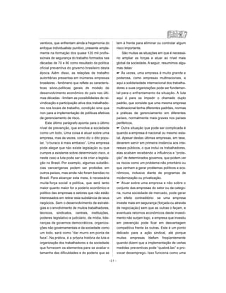 ventivos, que enfrentam ainda a hegemonia do
enfoque individualista punitivo, presente ampla-
mente na formação dos quase 120 mil profis-
sionais de segurança do trabalho formados nas
décadas de 70 e 80 como resultado da política
oficial preventiva do governo brasileiro desta
época. Além disso, as relações de trabalho
autoritárias presentes em inúmeras empresas
brasileiras - fenômeno que reflete as caracterís-
ticas sócio-políticas gerais do modelo de
desenvolvimento econômico do país nas últi-
mas décadas - limitam as possibilidades de rei-
vindicação e participação ativa dos trabalhado-
res nos locais de trabalho, condição sine qua
non para a implementação de políticas efetivas
de gerenciamento de risco.
Este último parágrafo aponta para o último
nível de prevenção, que envolve a sociedade
como um todo. Uma coisa é atuar sobre uma
empresa, mas às vezes, como diz o dito popu-
lar, “o buraco é mais embaixo”. Uma empresa
pode alegar que não existe legislação ou que
cumpre a existente sobre determinado risco, e
neste caso a luta pode ser a de criar a legisla-
ção no Brasil. Por exemplo, algumas substân-
cias cancerígenas podem ser proibidas em
outros países, mas ainda não foram banidas no
Brasil. Para alcançar esta meta, é necessária
muita força social e política, que será tanto
maior quanto maior for o poderio econômico e
político das empresas e setores que não estão
interessados em retirar esta substância de seus
negócios. Sem o desenvolvimento de estraté-
gias e o envolvimento de muitos trabalhadores,
técnicos, sindicatos, centrais, instituições,
poderes legislativo e judiciário, da mídia, lide-
ranças de governos democráticos, organiza-
ções não governamentais e da sociedade como
um todo, será como “dar murro em ponta de
faca”. Na prática, é a própria história de luta e
organização dos trabalhadores e da sociedade
que fornecem os elementos para se avaliar o
tamanho das dificuldades e do poderio que se
tem à frente para eliminar ou controlar algum
risco importante.
São muitas as situações em que é necessá-
rio ampliar as forças e atuar ao nível mais
global da sociedade. A seguir, resumimos algu-
mas delas:
 Às vezes, uma empresa é muito grande e
poderosa, como empresas multinacionais, e
aqui a solidariedade internacional dos trabalha-
dores e suas organizações pode ser fundamen-
tal para o enfrentamento da situação. A luta
aqui é para se impedir o chamado duplo
padrão, que consiste que uma mesma empresa
multinacional tenha diferentes padrões, normas
e práticas de gerenciamento em diferentes
países, normalmente mais graves nos países
periféricos.
 Outra situação que pode ser complicada é
quando a empresa é nacional ou mesmo esta-
tal. Apesar destas últimas empresas, em tese,
deverem servir em primeira instância aos inte-
resses públicos, o que inclui os trabalhadores,
elas acabam recebendo a influência e “prote-
ção” de determinados governos, que podem ver
os riscos como um problema não prioritário ou
que venham a gerar problemas políticos e eco-
nômicos, inclusive diante de programas de
modernização ou privatização.
 Atuar sobre uma empresa e não sobre o
conjunto das empresas do setor ou da catego-
ria, numa sociedade de mercado, pode gerar
um efeito contraditório: se uma empresa
investe mais em segurança (forçada ou através
de negociação) sem que as outras o façam, e
eventuais retornos econômicos deste investi-
mento não surjam logo, a empresa que investiu
em prevenção pode ficar em desvantagem
competitiva frente às outras. Este é um ponto
delicado para a ação sindical, até porque
muitas empresas blefam freqüentemente
quando dizem que a implementação de certas
medidas preventivas pode “quebrá-las” e pro-
vocar desemprego. Isso funciona como uma
-31 -
 