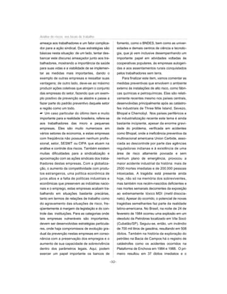 ameaça aos trabalhadores e um fator complica-
dor para a ação sindical. Duas estratégias são
básicas nesta situação: de um lado, tentar des-
bancar este discurso ameaçador junto aos tra-
balhadores, mostrando a importância da saúde
para suas vidas e a viabilidade de se implemen-
tar as medidas mais importantes, dando o
exemplo de outras empresas e ressaltar suas
vantagens; de outro lado, deve-se ao máximo
produzir ações coletivas que atinjam o conjunto
das empresas do setor, fazendo que um exem-
plo positivo de prevenção se alastre e passe a
fazer parte do padrão preventivo daquele setor
e região como um todo.
 Um caso particular do último item e muito
importante para a realidade brasileira, refere-se
aos trabalhadores das micro e pequenas
empresas. Eles são muito numerosos em
vários setores da economia, e estas empresas
com freqüência não possuem nenhum profis-
sional, setor, SESMT ou CIPA que atuem na
análise e controle dos riscos. Também existem
muitas dificuldades para a sindicalização e
aproximação com as ações sindicais dos traba-
lhadores destas empresas. Com a globaliza-
ção, o aumento da competitividade com produ-
tos estrangeiros, uma política econômica de
juros altos e a falta de políticas industriais e
econômicas que preservem as indústrias nacio-
nais e o emprego, estas empresas acabam tra-
balhando em situações bastante precárias,
tanto em termos de relações de trabalho como
do agravamento das situações de risco, fre-
qüentemente à margem da legislação e do con-
trole das instituições. Para as categorias onde
tais empresas vulneráveis são importantes,
devem ser desenvolvidas estratégias particula-
res, onde haja compromissos de evolução gra-
dual da prevenção nestas empresas em conso-
nância com a preservação dos empregos e o
aumento de sua capacidade de sobrevivência
dentro dos parâmetros legais. Aqui, podem
exercer um papel importante os bancos de
fomento, como o BNDES, bem como as univer-
sidades e demais centros de ciência e tecnolo-
gia, que já vem inclusive desempenhando um
importante papel em atividades voltadas às
cooperativas populares, às empresas autogeri-
das e aos assentamentos rurais conquistados
pelos trabalhadores sem terra.
Para finalizar este item, vamos comentar as
medidas preventivas que envolvem o ambiente
externo às instalações de alto risco, como fábri-
cas químicas e petroquímicas. Elas são relati-
vamente recentes mesmo nos países centrais,
desenvolvidas principalmente após as catástro-
fes industriais de Three Mile Island, Sevezo,
Bhopal e Chernobyl. Nos países periféricos e
de industrialização recente este tema é ainda
bastante incipiente, apesar da enorme gravi-
dade do problema, verificada em acidentes
como Bhopal, onde a ineficiência preventiva da
multinacional americana Union Carbide, asso-
ciada ao descontrole por parte das agências
reguladoras indianas e à existência de uma
área de risco altamente povoada e sem
nenhum plano de emergência, provocou a
maior acidente industrial da história: mais de
2500 mortes imediatas e de 200.000 pessoas
intoxicadas. A tragédia está presente ainda
hoje, não só na memória dos sobreviventes,
mas também nos recém-nascidos deficientes e
nas mortes semanais decorrentes da exposição
ao extremamente tóxico MDI (metil diisocia-
nato). Apesar do ocorrido, o potencial de novas
tragédias semelhantes faz parte da realidade
latino-americana. No Brasil, na noite de 24 de
fevereiro de 1984 ocorreu uma explosão em um
oleoduto da Petrobras localizado em Vila Socó
(Cubatão/SP). Seguiu-se, então, um incêndio
de 700 mil litros de gasolina, resultando em 508
óbitos. Também na história da exploração do
petróleo na Bacia de Campos há o registro de
catástrofes como os acidentes ocorridos na
Plataforma de Enchova em 1984 e 1988. O pri-
meiro resultou em 37 óbitos imediatos e o
-32-
Análise de riscos nos locais de trabalho
 