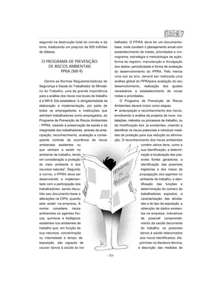 segundo na destruição total do convés e da
torre, totalizando um prejuízo de 500 milhões
de dólares.
O PROGRAMA DE PREVENÇÃO
DE RISCOS AMBIENTAIS
PPRA (NR-9)
Dentre as Normas Regulamentadoras de
Segurança e Saúde do Trabalhador do Ministé-
rio do Trabalho, uma de grande importância
para a análise dos riscos nos locais de trabalho
é a NR-9. Ela estabelece “a obrigatoriedade da
elaboração e implementação, por parte de
todos os empregadores e instituições que
admitam trabalhadores como empregados, do
Programa de Prevenção de Riscos Ambientais
- PPRA, visando à preservação da saúde e da
integridade dos trabalhadores, através da ante-
cipação, reconhecimento, avaliação e conse-
qüente controle da ocorrência de riscos
ambientais existentes ou
que venham a existir no
ambiente de trabalho, tendo
em consideração a proteção
do meio ambiente e dos
recursos naturais”. Segundo
a norma, o PPRA deve ser
desenvolvido e implemen-
tado com a participação dos
trabalhadores, sendo discu-
tido seu documento-base e
alterações na CIPA, quando
esta existir na empresa. A
norma considera riscos
ambientais os agentes físi-
cos, químicos e biológicos
existentes nos ambientes de
trabalho que, em função de
sua natureza, concentração
ou intensidade e tempo de
exposição, são capazes de
causar danos à saúde do tra-
balhador. O PPRA deve ter um documento-
base, onde constem o planejamento anual com
estabelecimento de metas, prioridades e cro-
nograma; estratégia e metodologia de ação;
forma do registro, manutenção e divulgação
dos dados; periodicidade e forma de avaliação
do desenvolvimento do PPRA. Pelo menos
uma vez ao ano, deverá ser realizada uma
análise global do PPRApara avaliação do seu
desenvolvimento, realização dos ajustes
necessários e estabelecimento de novas
metas e prioridades.
O Programa de Prevenção de Riscos
Ambientais deverá incluir como etapas:
 antecipação e reconhecimento dos riscos;
envolvendo a análise de projetos de nova ins-
talações, métodos ou processos de trabalho, ou
de modificação dos já existentes, visando a
identificar os riscos potenciais e introduzir medi-
das de proteção para sua redução ou elimina-
ção. O reconhecimento dos riscos ambientais
contém vários itens, como a
sua identificação; a determi-
nação e localização das pos-
síveis fontes geradoras; a
identificação das possíveis
trajetórias e dos meios de
propagação dos agentes no
ambiente de trabalho; a iden-
tificação das funções e
determinação do número de
trabalhadores expostos; a
caracterização das ativida-
des e do tipo da exposição; a
obtenção de dados existen-
tes na empresa, indicativos
de possível comprometi-
mento da saúde decorrente
do trabalho; os possíveis
danos à saúde relacionados
aos riscos identificados, dis-
poníveis na literatura técnica;
a descrição das medidas de
- 33-
 