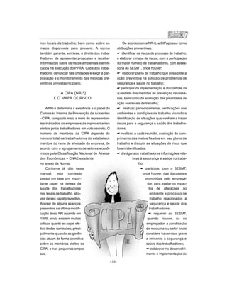 nos locais de trabalho, bem como sobre os
meios disponíveis para prevenir. A norma
também garante, em tese, o direito dos traba-
lhadores de apresentar propostas e receber
informações sobre os riscos ambientais identifi-
cados na execução do PPRA. Cabe aos traba-
lhadores denunciar tais omissões e exigir a par-
ticipação e o monitoramento das medidas pre-
ventivas previstas no plano.
A CIPA (NR-5)
E O MAPA DE RISCO
A NR-5 determina a existência e o papel da
Comissão Interna de Prevenção de Acidentes
–CIPA, composta meio a meio de representan-
tes indicados da empresa e de representantes
eleitos pelos trabalhadores em voto secreto. O
número de membros da CIPA depende do
número total de trabalhadores do estabeleci-
mento e do ramo de atividade da empresa, de
acordo com o agrupamento de setores econô-
micos pela Classificação Nacional de Ativida-
des Econômicas – CNAE existente
no anexo da Norma.
Conforme já dito neste
manual, esta comissão
possui em tese um impor-
tante papel na defesa da
saúde dos trabalhadores
nos locais de trabalho, atra-
vés de seu papel preventivo.
Apesar de alguns avanços
presentes na última modifi-
cação desta NR ocorrida em
1999, ainda existem muitas
críticas quanto ao papel efe-
tivo destas comissões, princi-
palmente quando as gerên-
cias atuam de forma coercitiva
sobre os membros eleitos da
CIPA, e nas pequenas empre-
sas.
De acordo com a NR-5, a CIPApossui como
atribuições preventivas:
 identificar os riscos do processo de trabalho,
e elaborar o mapa de riscos, com a participação
do maior número de trabalhadores, com asses-
soria do SESMT, onde houver;
 elaborar plano de trabalho que possibilite a
ação preventiva na solução de problemas de
segurança e saúde no trabalho;
 participar da implementação e do controle da
qualidade das medidas de prevenção necessá-
rias, bem como da avaliação das prioridades de
ação nos locais de trabalho;
 realizar, periodicamente, verificações nos
ambientes e condições de trabalho visando a
identificação de situações que venham a trazer
riscos para a segurança e saúde dos trabalha-
dores;
 realizar, a cada reunião, avaliação do cum-
primento das metas fixadas em seu plano de
trabalho e discutir as situações de risco que
foram identificadas;
 divulgar aos trabalhadores informações rela-
tivas à segurança e saúde no traba-
lho;
 participar, com o SESMT,
onde houver, das discussões
promovidas pelo emprega-
dor, para avaliar os impac-
tos de alterações no
ambiente e processo de
trabalho relacionados à
segurança e saúde dos
trabalhadores;
 requerer ao SESMT,
quando houver, ou ao
empregador, a paralisação
de máquina ou setor onde
considere haver risco grave
e iminente à segurança e
saúde dos trabalhadores;
 colaborar no desenvolvi-
mento e implementação do
- 35-
 