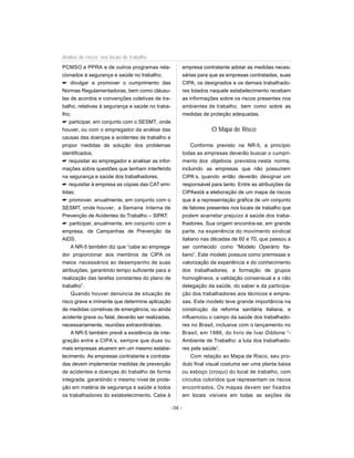PCMSO e PPRA e de outros programas rela-
cionados à segurança e saúde no trabalho;
 divulgar e promover o cumprimento das
Normas Regulamentadoras, bem como cláusu-
las de acordos e convenções coletivas de tra-
balho, relativas à segurança e saúde no traba-
lho;
 participar, em conjunto com o SESMT, onde
houver, ou com o empregador da análise das
causas das doenças e acidentes de trabalho e
propor medidas de solução dos problemas
identificados;
 requisitar ao empregador e analisar as infor-
mações sobre questões que tenham interferido
na segurança e saúde dos trabalhadores;
 requisitar à empresa as cópias das CAT emi-
tidas;
 promover, anualmente, em conjunto com o
SESMT, onde houver, a Semana Interna de
Prevenção de Acidentes do Trabalho – SIPAT;
 participar, anualmente, em conjunto com a
empresa, de Campanhas de Prevenção da
AIDS.
A NR-5 também diz que “cabe ao emprega-
dor proporcionar aos membros da CIPA os
meios necessários ao desempenho de suas
atribuições, garantindo tempo suficiente para a
realização das tarefas constantes do plano de
trabalho”.
Quando houver denúncia de situação de
risco grave e iminente que determine aplicação
de medidas corretivas de emergência, ou ainda
acidente grave ou fatal, deverão ser realizadas,
necessariamente, reuniões extraordinárias.
A NR-5 também prevê a existência de inte-
gração entre a CIPA’s, sempre que duas ou
mais empresas atuarem em um mesmo estabe-
lecimento. As empresas contratante e contrata-
das devem implementar medidas de prevenção
de acidentes e doenças do trabalho de forma
integrada, garantindo o mesmo nível de prote-
ção em matéria de segurança e saúde a todos
os trabalhadores do estabelecimento. Cabe à
empresa contratante adotar as medidas neces-
sárias para que as empresas contratadas, suas
CIPA, os designados e os demais trabalhado-
res lotados naquele estabelecimento recebam
as informações sobre os riscos presentes nos
ambientes de trabalho, bem como sobre as
medidas de proteção adequadas.
O Mapa de Risco
Conforme previsto na NR-5, a princípio
todas as empresas deverão buscar o cumpri-
mento dos objetivos previstos nesta norma,
incluindo as empresas que não possuírem
CIPA’s, quando então deverão designar um
responsável para tanto. Entre as atribuições da
CIPAestá a eleboração de um mapa de riscos
que é a representação gráfica de um conjunto
de fatores presentes nos locais de trabalho que
podem acarretar prejuízo à saúde dos traba-
lhadores. Sua origem encontra-se, em grande
parte, na experiência do movimento sindical
italiano nas décadas de 60 e 70, que passou a
ser conhecido como “Modelo Operário Ita-
liano”. Este modelo possuía como premissas a
valorização da experiência e do conhecimento
dos trabalhadores, a formação de grupos
homogêneos, a validação consensual e a não
delegação da saúde, do saber e da participa-
ção dos trabalhadores aos técnicos e empre-
sas. Este modelo teve grande importância na
construção da reforma sanitária italiana, e
influenciou o campo da saúde dos trabalhado-
res no Brasil, inclusive com o lançamento no
Brasil, em 1986, do livro de Ivar Oddone “-
Ambiente de Trabalho: a luta dos trabalhado-
res pela saúde”.
Com relação ao Mapa de Risco, seu pro-
duto final visual costuma ser uma planta baixa
ou esboço (croqui) do local de trabalho, com
círculos coloridos que representam os riscos
encontrados. Os mapas devem ser fixados
em locais visíveis em todas as seções da
-36 -
Análise de riscos nos locais de trabalho
 