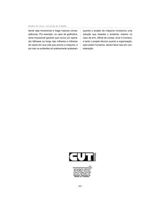 dente seja irreversível e traga maiores conse-
qüências. Por exemplo, no caso da guilhotina,
seria impossível garantir que nunca um opera-
dor falhasse ao longo das milhares e milhares
de vezes em sua vida que aciona a máquina, e
por isso os acidentes só praticamente acabaram
quando o projeto da máquina incorporou uma
solução que impedia o acidente, mesmo no
caso de erro. Afinal de contas, errar é humano,
e tanto o projeto técnico quanto a organização,
para serem humanos, devem levar isso em con-
sideração.
-40 -
Análise de riscos nos locais de trabalho
 