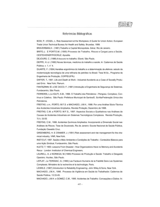 Referências Bibliográficas
BOIX, P.; VOGEL, L. Risk Assessment at the Workplace. A Guide for Union Action. European
Trade Union Technical Bureau for Health and Safety. Bruxelas, 1999.
BRAVERMAN,H. (1981) Trabalho e Capital Monopolista. Zahar, Rio de Janeiro.
BRITO,J. E PORTO,M. (1995) Processo de Trabalho, Riscos e Cargas para a Saúde.
CESTEH/ENSP/FIOCRUZ, Apostila.
DEJOURS, C. (1986) A loucura no trabalho. Eboré, São Paulo.
DEPPE, H.-U. (1990) Novas técnicas, medicina do trabalho e saúde. In: Cadernos de Saúde
Pública, v. 1, n° 4.
DUARTE, F. (1994) Aanálise ergonômica do trabalho e a determinação de efetivos: estudo da
modernização tecnológica de uma refinaria de petróleo no Brasil. Tese M.Sc., Programa de
Engenharia de Produção, COPPE/UFRJ.
DWYER, T., 1991. Life and Death at Work - Industrial Accidents as a Case of Socially Produ-
ced Error. New York: Plenum.
FANTAZINNI, M. e DE CICCO, F. (1981) Introdução à Engenharia de Segurança de Sistemas.
Fundacentro, São Paulo.
FERREIRA, L.Le IGUTI, A.M., 1996. O Trabalho dos Petroleiros – Perigoso, Complexo, Con-
tínuo e Coletivo. São Paulo: Prefeitura Municipal de Santos/E. Scritta/Federação Única dos
Petroleiros.
FREITAS, c.m.; PORTO, M.F.S. e MACHADO, J.M.H., 1998. Por uma Análise Sócio-Técnica
dos Acidentes Industriais Ampliados, Revista Proteção, Dezembro de 1998.
FREITAS, C.M. e PORTO, M.F.S., 1997. Aspectos Sociais e Qualitativos nas Análises de
Causas de Acidentes Industriais em Sistemas Tecnológicos Complexos. Revista Produção,
7(1): 33-55
FREITAS, C.M., 1996. Acidentes Químicos Ampliados: Incorporando a Dimensão Social nas
Análises de Riscos. Tese de Doutorado, Rio de Janeiro: Escola Nacional de Saúde Pública,
Fundação Oswaldo Cruz.
GREENBERG, H. E CRAMER, J. (1991) Risk assessment and risk management for the che-
mical industry. VNR, NewYork.
INST/CUT, 1997. Saúde e Meio Ambiente e Condições de Trabalho - Conteúdos Básicos para
uma Ação Sindical, Fundacentro, São Paulo.
KLETZ, T. 1993. Lessons From Disaster - How Organizations Have no Memory and Accidents
Recur. London: Institution of Chemical Engineers.
LAURELL, A. e NORIEGA, M.(1989) Processo de Produção e Saúde: Trabalho e Desgaste
Operário. Hucitec, São Paulo.
LEPLAT, J.e TERSSAC, G. (1990) Les Facteurs Humains de la Fiabilité Dans Les Systemes
Complexes. Ministére de la recherche et la technologie, Paris.
LEWIS,E. (1987) Introduction to Reliability Engineering. John Wiley  Sons, New York.
MACHADO, J.M.H., 1996. Processo de Vigilância em Saúde do Trabalhador. Cadernos de
Saúde Pública, 13:33-45.
MACHADO, J.M.H. e GOMEZ, C.M., 1995. Acidentes de Trabalho: Concepções e Dados. In:
-41 -
 