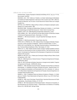 Análise de riscos nos locais de trabalho
Os Muitos Brasis - Saúde e População na Década de 80 (Minayo, M.C.S., org.), pp. 117-142,
Rio de Janeiro: HUCITEC
MACHADO, J.M.H., 1991. Violência no Trabalho e na Cidade: Epidemiologia da Mortalidade
por Acidente de Trabalho Registrada no Município do Rio de Janeiro entre 1987 e 1988. Dis-
sertação de Mestrado, Rio de Janeiro: Escola Nacional de Saúde Pública da Fundação
Oswaldo Cruz.
MATTOS, U.A.O; FREITAS, N. Mapa de Risco no Brasil: as limitações da aplicação e aplica-
bilidade de um modelo operário. 1994.
NELSON,N.(1988). Toxicology and Epidemiology: Strenghs and Limitations. in: Leon Gordis
(ed). Epidemiology and Health Risk Assessment. Oxford: Oxford University Press.
OTWAYH. e PELTU, M. (1985) Regulating Industrial Risks. Butterworths, London.
PATÉ-CORNELL, M.E., 1993. Learning from the Piper Alpha Accident:A Postmortem Analysis
of Technical and Organizational Factors. Risk Analyis, 13: 215-232.
PERROW, C., 1984. Normal Accidents - Living with High-Risk Technologies. New York:
Basic Books.
PERROW, C. (1984) Normal Accidents. Penguin Books, New York.
PORTO, M.F.S. e FREITAS, C.M., 1997. Análise de Riscos Tecnológicos Ambientais: Perspec-
tivas Para o Campo da Saúde do Trabalhador. Cadernos de Saúde Pública, 13: 59-72.
PORTO, M.F.S. and FREITAS, C.M., 1996. Major Chemical Accidents in Industrializing Coun-
tries: The Socio-Political Amplification of Risk. Risk Analysis, 16: 19-29.
PORTO, M. F. S., 1994, Trabalho Industrial, Saúde e Ecologia: Avaliação Qualitativa de Riscos
Industriais em Dois Estudos de Caso na Indústria Química. Tese de Doutorado, Rio de
Janeiro: Coordenação dos Programas de Pós-Graduação em Engenharia da Universidade
Federal do Rio de Janeiro.
SIMONI, M.; MATTOS, U.A..O.. Roteiro para Construçào do Mapa de Riscos. Mimeo, Escola
de Engenharia, UFRJ, 1993.
VIDAL, M. (1984) Ergonomia ou Fatores Humanos ? Programa de Engenharia de Produção,
COPPE/UFRJ, Mimeo.
VIDAL, M. 1991) Construção de Modelos Operantes em situação real de trabalho. Programa
de Engenharia de Produção, COPPE/UFRJ, Mimeo.
WISNER, A., 1996. Atividades Humanas Previstas, Atividades Humanas Reais nos Sistemas
Automatizados. In: Qualidade da Produção, Produção dos Homens - Aspectos Sociais, Cul-
turais e Subjetivos da Qualidade e da Produtividade (Lima, F.P.A. e Normand, J.E., eds), pp.
01-16, Minas Gerais: Departamento de Engenharia de Produção, Escola de Engenharia, Uni-
versidade Federal de Minas Gerais..
WISNER, A., 1994. O Trabalhador Diante dos Sistemas Complexos e Perigosos. In: A Inteli-
gência no Trabalho: Textos Selecionados de Ergonomia. (Wisner, A), pp. 53-70, São Paulo:
FUNDACENTRO.
WYNNE, B., 1988. Unruly Technology: Practical Rules, Impractical Discourses and Public
Understanding. Social Studies of Science, 18: 147-167.
WYNNE, B., 1987. Risk Assessment of Technological System - Dimensions of Uncertainty. In:
Risk Management and Hazardous Waste - Implementation and Dialectics of Credibility
(Wynne, B), p. 356-398, Berlin: Springer-Verlag.
-42 -
 