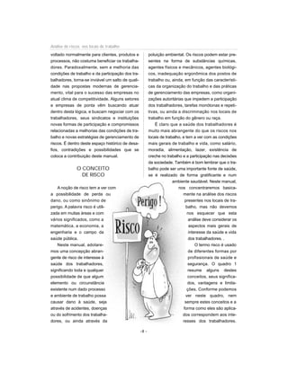 voltado normalmente para clientes, produtos e
processos, não costuma beneficiar os trabalha-
dores. Paradoxalmente, sem a melhoria das
condições de trabalho e da participação dos tra-
balhadores, torna-se inviável um salto de quali-
dade nas propostas modernas de gerencia-
mento, vital para o sucesso das empresas no
atual clima de competitividade. Alguns setores
e empresas de ponta vêm buscando atuar
dentro desta lógica, e buscam negociar com os
trabalhadores, seus sindicatos e instituições
novas formas de participação e compromissos
relacionadas a melhorias das condições de tra-
balho e novas estratégias de gerenciamento de
riscos. É dentro deste espaço histórico de desa-
fios, contradições e possibilidades que se
coloca a contribuição deste manual.
O CONCEITO
DE RISCO
A noção de risco tem a ver com
a possibilidade de perda ou
dano, ou como sinônimo de
perigo. A palavra risco é utili-
zada em muitas áreas e com
vários significados, como a
matemática, a economia, a
engenharia e o campo da
saúde pública.
Neste manual, adotare-
mos uma concepção abran-
gente de risco de interesse à
saúde dos trabalhadores,
significando toda e qualquer
possibilidade de que algum
elemento ou circunstância
existente num dado processo
e ambiente de trabalho possa
causar dano à saúde, seja
através de acidentes, doenças
ou do sofrimento dos trabalha-
dores, ou ainda através da
poluição ambiental. Os riscos podem estar pre-
sentes na forma de substâncias químicas,
agentes físicos e mecânicos, agentes biológi-
cos, inadequação ergonômica dos postos de
trabalho ou, ainda, em função das característi-
cas da organização do trabalho e das práticas
de gerenciamento das empresas, como organi-
zações autoritárias que impedem a participação
dos trabalhadores, tarefas monótonas e repeti-
tivas, ou ainda a discriminação nos locais de
trabalho em função do gênero ou raça.
É claro que a saúde dos trabalhadores é
muito mais abrangente do que os riscos nos
locais de trabalho, e tem a ver com as condições
mais gerais de trabalho e vida, como salário,
moradia, alimentação, lazer, existência de
creche no trabalho e a participação nas decisões
da sociedade. Também é bom lembrar que o tra-
balho pode ser uma importante fonte de saúde,
se é realizado de forma gratificante e num
ambiente saudável. Neste manual,
nos concentraremos basica-
mente na análise dos riscos
presentes nos locais de tra-
balho, mas não devemos
nos esquecer que esta
análise deve considerar os
aspectos mais gerais de
interesse da saúde e vida
dos trabalhadores. .
O termo risco é usado
de diferentes formas por
profissionais de saúde e
segurança. O quadro 1
resume alguns destes
conceitos, seus significa-
dos, vantagens e limita-
ções. Conforme podemos
ver neste quadro, nem
sempre estes conceitos e a
forma como eles são aplica-
dos correspondem aos inte-
resses dos trabalhadores.
-8 -
Análise de riscos nos locais de trabalho
 