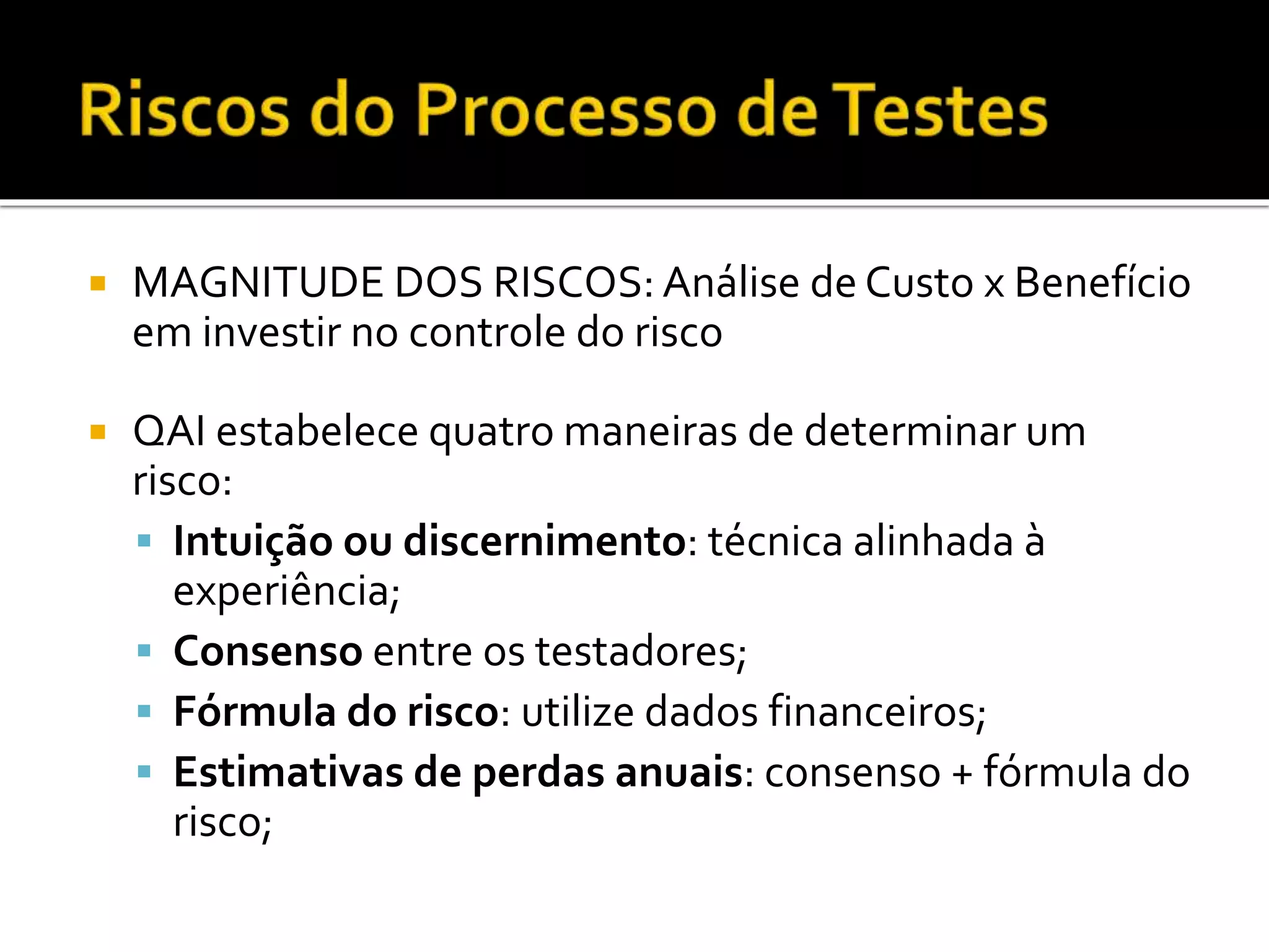  MAGNITUDE DOS RISCOS: Análise de Custo x Benefício
em investir no controle do risco
 QAI estabelece quatro maneiras de determinar um
risco:
 Intuição ou discernimento: técnica alinhada à
experiência;
 Consenso entre os testadores;
 Fórmula do risco: utilize dados financeiros;
 Estimativas de perdas anuais: consenso + fórmula do
risco;
 