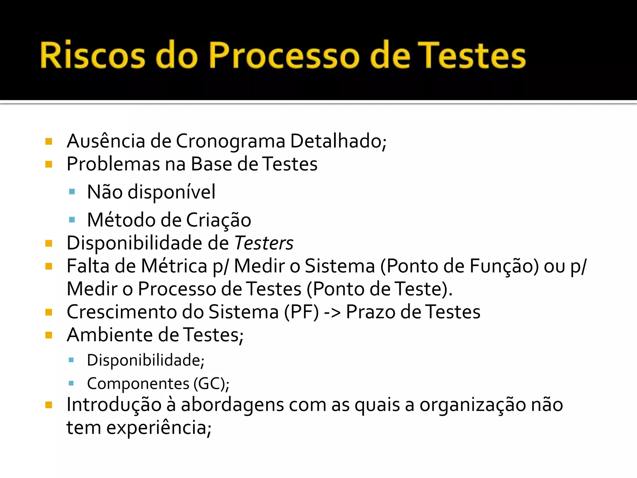  Ausência de Cronograma Detalhado;
 Problemas na Base deTestes
 Não disponível
 Método de Criação
 Disponibilidade de Testers
 Falta de Métrica p/ Medir o Sistema (Ponto de Função) ou p/
Medir o Processo deTestes (Ponto deTeste).
 Crescimento do Sistema (PF) -> Prazo deTestes
 Ambiente deTestes;
 Disponibilidade;
 Componentes (GC);
 Introdução à abordagens com as quais a organização não
tem experiência;
 