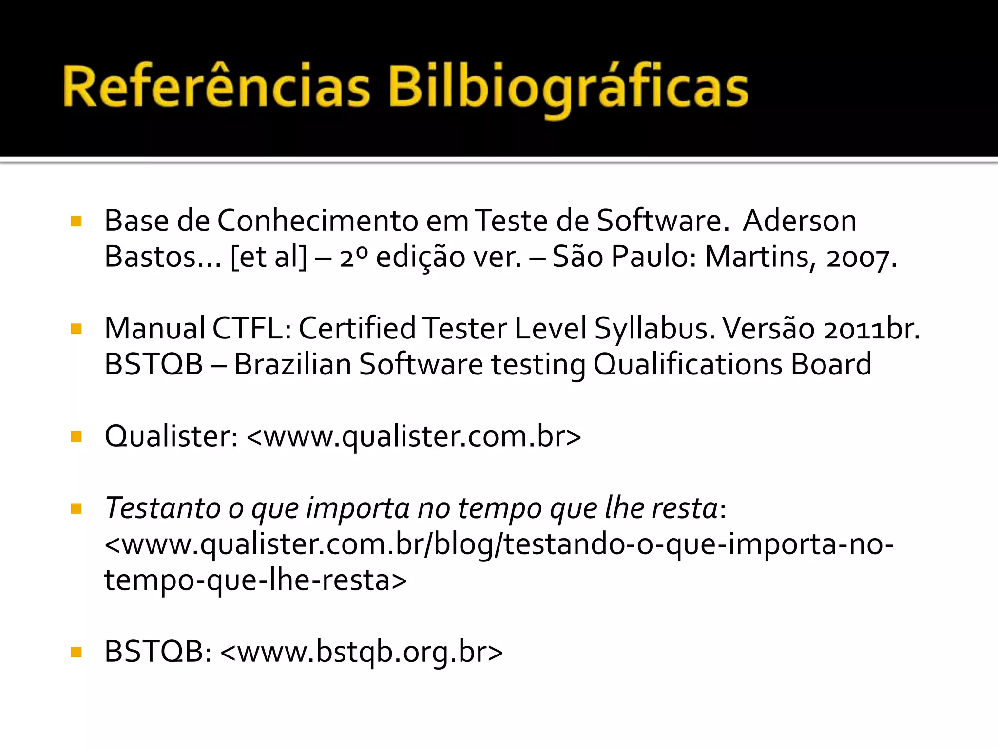 Base de Conhecimento emTeste de Software. Aderson
Bastos... [et al] – 2º edição ver. – São Paulo: Martins, 2007.
 Manual CTFL: CertifiedTester Level Syllabus.Versão 2011br.
BSTQB – Brazilian Software testing Qualifications Board
 Qualister: <www.qualister.com.br>
 Testanto o que importa no tempo que lhe resta:
<www.qualister.com.br/blog/testando-o-que-importa-no-
tempo-que-lhe-resta>
 BSTQB: <www.bstqb.org.br>
 