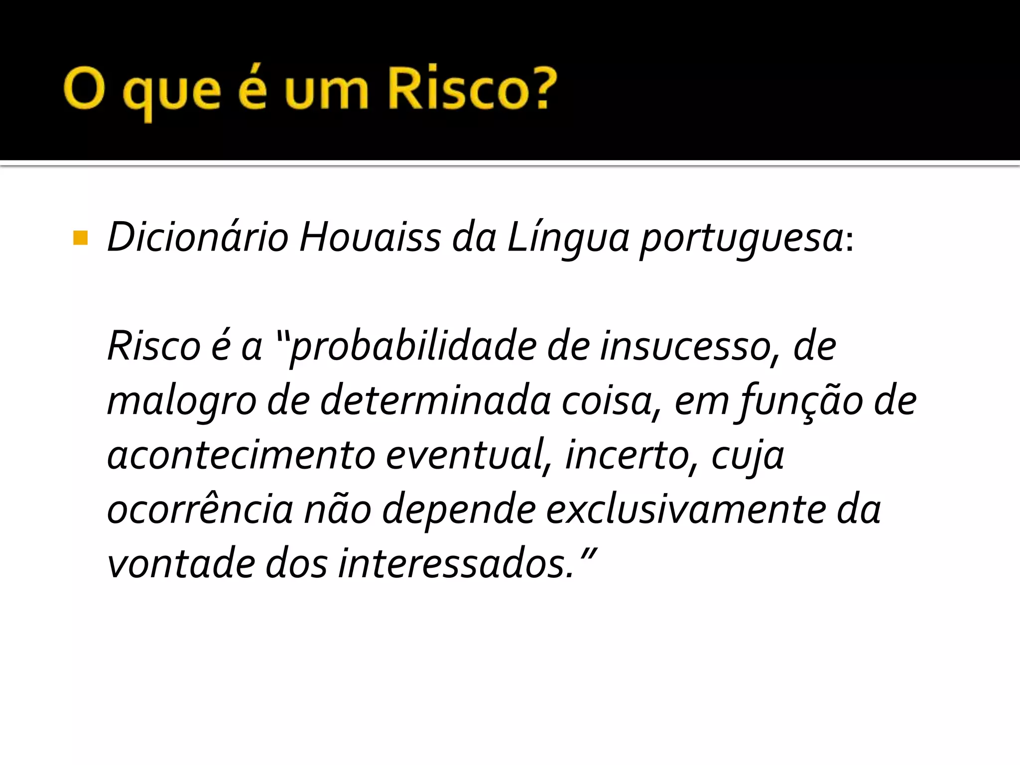  Dicionário Houaiss da Língua portuguesa:
Risco é a “probabilidade de insucesso, de
malogro de determinada coisa, em função de
acontecimento eventual, incerto, cuja
ocorrência não depende exclusivamente da
vontade dos interessados.”
 