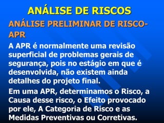 ANÁLISE DE RISCOS
ANÁLISE PRELIMINAR DE RISCO-
APR
A APR é normalmente uma revisão
superficial de problemas gerais de
segurança, pois no estágio em que é
desenvolvida, não existem ainda
detalhes do projeto final.
Em uma APR, determinamos o Risco, a
Causa desse risco, o Efeito provocado
por ele, A Categoria de Risco e as
Medidas Preventivas ou Corretivas.
 