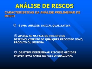 ANÁLISE DE RISCOS
CARACTERISTICAS DA ANÁLISE PRELIMINAR DE
RISCO
 É UMA ANÁLISE INICIAL QUALITATIVA
 APLICA-SE NA FASE DE PROJETO OU
DESENVOLVIMENTO DE QUALQUER PROCESSO NOVO,
PRODUTO OU SISTEMA.
 OBJETIVA DETERMINAR RISCOS E MEDIDAS
PREVENTIVAS ANTES DA FASE OPERACIONAL
 