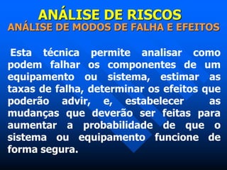 ANÁLISE DE RISCOS
ANÁLISE DE MODOS DE FALHA E EFEITOS
Esta técnica permite analisar como
podem falhar os componentes de um
equipamento ou sistema, estimar as
taxas de falha, determinar os efeitos que
poderão advir, e, estabelecer as
mudanças que deverão ser feitas para
aumentar a probabilidade de que o
sistema ou equipamento funcione de
forma segura.
 