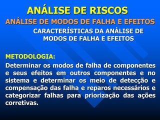 ANÁLISE DE RISCOS
ANÁLISE DE MODOS DE FALHA E EFEITOS
CARACTERÍSTICAS DA ANÁLISE DE
MODOS DE FALHA E EFEITOS
METODOLOGIA:
Determinar os modos de falha de componentes
e seus efeitos em outros componentes e no
sistema e determinar os meio de detecção e
compensação das falha e reparos necessários e
categorizar falhas para priorização das ações
corretivas.
 