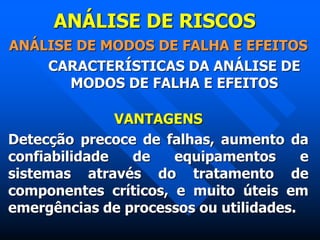 ANÁLISE DE RISCOS
ANÁLISE DE MODOS DE FALHA E EFEITOS
CARACTERÍSTICAS DA ANÁLISE DE
MODOS DE FALHA E EFEITOS
VANTAGENS
Detecção precoce de falhas, aumento da
confiabilidade de equipamentos e
sistemas através do tratamento de
componentes críticos, e muito úteis em
emergências de processos ou utilidades.
 