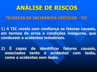 ANÁLISE DE RISCOS
TÉCNICAS DE INCIDENTES CRÍTICOS - TIC
1) A TIC revela com confiança os fatores causais,
em termos de erros e condições inseguras, que
conduzem a acidentes industriais.
2) É capaz de identificar fatores causais,
associados tanto a acidentes com lesão,
como a acidentes sem lesão.
 
