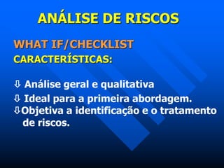 ANÁLISE DE RISCOS
WHAT IF/CHECKLIST
CARACTERÍSTICAS:
 Análise geral e qualitativa
 Ideal para a primeira abordagem.
Objetiva a identificação e o tratamento
de riscos.
 
