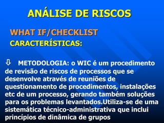 ANÁLISE DE RISCOS
WHAT IF/CHECKLIST
CARACTERÍSTICAS:
 METODOLOGIA: o WIC é um procedimento
de revisão de riscos de processos que se
desenvolve através de reuniões de
questionamento de procedimentos, instalações
etc de um processo, gerando também soluções
para os problemas levantados.Utiliza-se de uma
sistemática técnico-administrativa que inclui
princípios de dinâmica de grupos
 