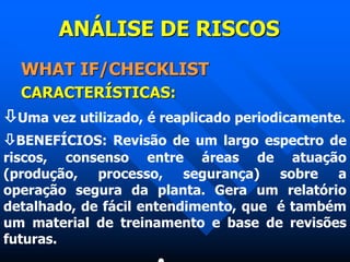 ANÁLISE DE RISCOS
WHAT IF/CHECKLIST
CARACTERÍSTICAS:
Uma vez utilizado, é reaplicado periodicamente.
BENEFÍCIOS: Revisão de um largo espectro de
riscos, consenso entre áreas de atuação
(produção, processo, segurança) sobre a
operação segura da planta. Gera um relatório
detalhado, de fácil entendimento, que é também
um material de treinamento e base de revisões
futuras.
 