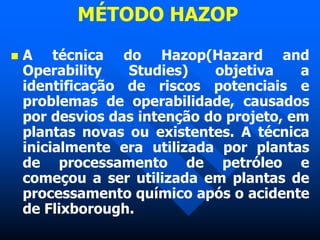 MÉTODO HAZOP
 A técnica do Hazop(Hazard and
Operability Studies) objetiva a
identificação de riscos potenciais e
problemas de operabilidade, causados
por desvios das intenção do projeto, em
plantas novas ou existentes. A técnica
inicialmente era utilizada por plantas
de processamento de petróleo e
começou a ser utilizada em plantas de
processamento químico após o acidente
de Flixborough.
 