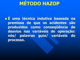 MÉTODO HAZOP
 É uma técnica indutiva baseada na
premissa de que os acidentes são
produzidos como conseqüência de
desvios nas variáveis de operação:
nós/ palavras guia/ variáveis de
processo.
 