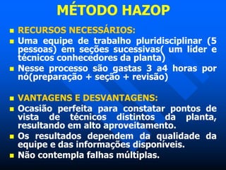 MÉTODO HAZOP
 RECURSOS NECESSÁRIOS:
 Uma equipe de trabalho pluridisciplinar (5
pessoas) em seções sucessivas( um líder e
técnicos conhecedores da planta)
 Nesse processo são gastas 3 a4 horas por
nó(preparação + seção + revisão)
 VANTAGENS E DESVANTAGENS:
 Ocasião perfeita para constatar pontos de
vista de técnicos distintos da planta,
resultando em alto aproveitamento.
 Os resultados dependem da qualidade da
equipe e das informações disponíveis.
 Não contempla falhas múltiplas.
 