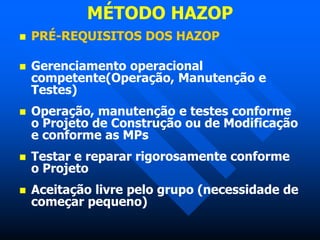 MÉTODO HAZOP
 PRÉ-REQUISITOS DOS HAZOP
 Gerenciamento operacional
competente(Operação, Manutenção e
Testes)
 Operação, manutenção e testes conforme
o Projeto de Construção ou de Modificação
e conforme as MPs
 Testar e reparar rigorosamente conforme
o Projeto
 Aceitação livre pelo grupo (necessidade de
começar pequeno)
 