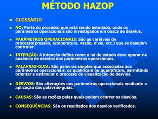 MÉTODO HAZOP
 GLOSSÁRIO
 NÓ: Parte do processo que está sendo estudado, onde os
parâmetros operacionais são investigados em busca de desvios.
 PARÂMETROS OPERACIONAIS: São as variáveis de
processo(pressão, temperatura, vazão, nível, etc.) que se desejam
controlar.
 INTENÇÃO: A intenção define como o nó de estudo deve operar na
ausência de desvios dos parâmetros operacionais.
 PALAVRAS-GUIA: São palavras simples que associadas aos
parâmetros operacionais, os qualificam ou quantificam, permitindo
orientar e estimular o processo de visualização de desvios.
 DESVIOS: São alterações nos parâmetros operacionais mediante a
aplicação das palavras-guias.
 CAUSAS: São as razões pelas quais podem ocorrer os desvios.
 CONSEQÜÊNCIAS: São os resultados dos desvios verificados.
 