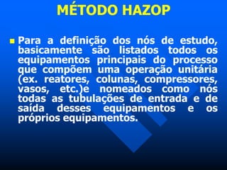 MÉTODO HAZOP
 Para a definição dos nós de estudo,
basicamente são listados todos os
equipamentos principais do processo
que compõem uma operação unitária
(ex. reatores, colunas, compressores,
vasos, etc.)e nomeados como nós
todas as tubulações de entrada e de
saída desses equipamentos e os
próprios equipamentos.
 