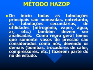 MÉTODO HAZOP
 De início todas as tubulações
principais são nomeadas, entretanto,
as tubulações secundárias, de
utilidades (nitrogênio, vapor, água,
ar, etc.) também devem ser
analisadas. Como regra geral temos
que somente vasos de pressão são
considerados como nós, devendo os
demais (bombas, trocadores de calor,
compressores, etc.) fazerem parte do
nó de estudo.
 