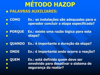 MÉTODO HAZOP
 PALAVRAS AUXILIARES:
 COMO Ex.: as instalações são adequadas para o
 operador concluir a etapa especificada?
 PORQUE Ex.: existe uma razão lógica para esta
 etapa?
 QUANDO Ex.: é importante a duração da etapa?
 ONDE Ex.: é importante onde ocorre a reação?
 QUEM Ex.: está definido quem deve ser
 envolvido para desativar o sistema de
 segurança do reator?
 