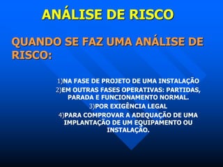 ANÁLISE DE RISCO
QUANDO SE FAZ UMA ANÁLISE DE
RISCO:
1)NA FASE DE PROJETO DE UMA INSTALAÇÃO
2)EM OUTRAS FASES OPERATIVAS: PARTIDAS,
PARADA E FUNCIONAMENTO NORMAL.
3)POR EXIGÊNCIA LEGAL
4)PARA COMPROVAR A ADEQUAÇÃO DE UMA
IMPLANTAÇÃO DE UM EQUIPAMENTO OU
INSTALAÇÃO.
 