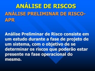ANÁLISE DE RISCOS
ANÁLISE PRELIMINAR DE RISCO-
APR
Análise Preliminar de Risco consiste em
um estudo durante a fase de projeto de
um sistema, com o objetivo de se
determinar os riscos que poderão estar
presente na fase operacional do
mesmo.
 