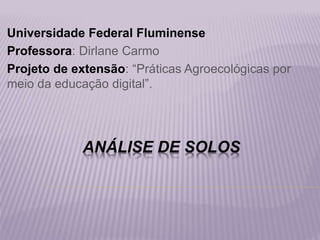 ANÁLISE DE SOLOS
Universidade Federal Fluminense
Professora: Dirlane Carmo
Projeto de extensão: “Práticas Agroecológicas por
meio da educação digital”.
 