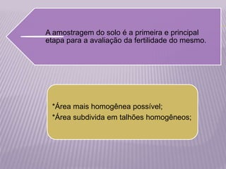 A amostragem do solo é a primeira e principal
etapa para a avaliação da fertilidade do mesmo.
*Área mais homogênea possível;
*Área subdivida em talhões homogêneos;
 