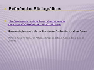  Referências Bibliográficas
 http://www.agencia.cnptia.embrapa.br/gestor/cana-de-
acucar/arvore/CONTAG01_34_711200516717.html
 Recomendações para o Uso de Corretivos e Fertilizantes em Minas Gerais.
 Pereira, Oliveira Itamar et Al.Considerações sobre a Acidez dos Solos do
Cerrado.
 