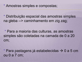 * Amostras simples e compostas;
* Distribuição espacial das amostras simples
na gleba --> caminhamento em zig zag;
* Para a maioria das culturas, as amostras
simples são coletadas na camada de 0 a 20
cm;
* Para pastagens já estabelecidas  0 a 5 cm
ou 0 a 7 cm;
 
