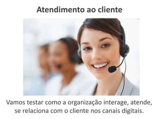 Atendimento ao cliente
Vamos testar como a organização interage, atende,
se relaciona com o cliente nos canais digitais.
 
