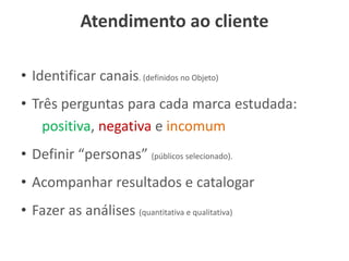 Atendimento ao cliente
• Identificar canais. (definidos no Objeto)
• Três perguntas para cada marca estudada:
positiva, negativa e incomum
• Definir “personas” (públicos selecionado).
• Acompanhar resultados e catalogar
• Fazer as análises (quantitativa e qualitativa)
 