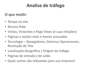 Analise de tráfego
O que medir:
• Tempo no site
• Bounce Rate
• Visitas, Visitantes e Page Views (e suas relações)
• Páginas e seções mais e menos acessadas
• Tecnologia – Navegadores, Sistemas Operacionais,
Resolução de Tela
• Localização Geográfica / Origem do tráfego
• Páginas de entrada e de saída
• Quais outros são relevantes para sua empresa?
 