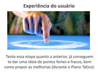 Experiência do usuário
Tanto essa etapa quanto a anterior, já conseguem
te dar uma ideia de pontos fortes e fracos, bem
como propor as melhorias (durante o Plano Tático).
 