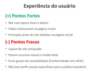 Experiência do usuário
(+) Pontos Fortes
• Site com layout clean e básico
• Vídeo institucional na página inicial
• Principais áreas do site exibidas na página inicial
(-) Pontos Fracos
• Layout do site antiquado
• Poucos recursos visuais e muito texto
• Erros graves de acessibilidade (Conformidade com W3C)
• Não tem perfis sociais específicos para o público brasileiro
 