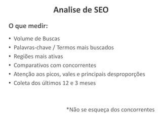Analise de SEO
O que medir:
• Volume de Buscas
• Palavras-chave / Termos mais buscados
• Regiões mais ativas
• Comparativos com concorrentes
• Atenção aos picos, vales e principais desproporções
• Coleta dos últimos 12 e 3 meses
*Não se esqueça dos concorrentes
 