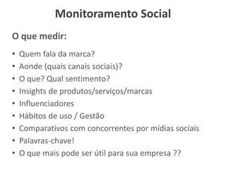 Monitoramento Social
O que medir:
• Quem fala da marca?
• Aonde (quais canais sociais)?
• O que? Qual sentimento?
• Insights de produtos/serviços/marcas
• Influenciadores
• Hábitos de uso / Gestão
• Comparativos com concorrentes por mídias sociais
• Palavras-chave!
• O que mais pode ser útil para sua empresa ??
 