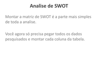 Analise de SWOT
Montar a matriz de SWOT é a parte mais simples
de toda a analise.
Você agora só precisa pegar todos os dados
pesquisados e montar cada coluna da tabela.
 