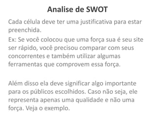Analise de SWOT
Cada célula deve ter uma justificativa para estar
preenchida.
Ex: Se você colocou que uma força sua é seu site
ser rápido, você precisou comparar com seus
concorrentes e também utilizar algumas
ferramentas que comprovem essa força.
Além disso ela deve significar algo importante
para os públicos escolhidos. Caso não seja, ele
representa apenas uma qualidade e não uma
força. Veja o exemplo.
 