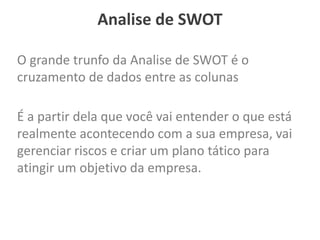Analise de SWOT
O grande trunfo da Analise de SWOT é o
cruzamento de dados entre as colunas
É a partir dela que você vai entender o que está
realmente acontecendo com a sua empresa, vai
gerenciar riscos e criar um plano tático para
atingir um objetivo da empresa.
 