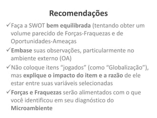 Recomendações
Faça a SWOT bem equilibrada (tentando obter um
volume parecido de Forças-Fraquezas e de
Oportunidades-Ameaças
Embase suas observações, particularmente no
ambiente externo (OA)
Não coloque itens “jogados” (como “Globalização”),
mas explique o impacto do item e a razão de ele
estar entre suas variáveis selecionadas
Forças e Fraquezas serão alimentados com o que
você identificou em seu diagnóstico do
Microambiente
 
