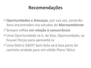 Recomendações
Oportunidades e Ameaças, por sua vez, conterão
itens encontrados nos estudos do Macroambiente
Sempre reflita em relação à concorrência
Uma Oportunidade só é, de fato, Oportunidade, se
houver forças para aproveitá-la
Uma Matriz SWOT bem feita será boa parte do
caminho andado para um sólido Plano Tático
 